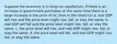 Suppose the economy is in long-run equilibrium. If there is an increase in government purchases at the same time there is a large increase in the price of oil, then in the short-run a. real GDP will rise and the price level might rise, fall, or stay the same. b. real GDP will fall and the price level might rise, fall, or stay the same. c. the price level will rise, and real GDP might rise, fall, or stay the same. d. the price level will fall, and real GDP might rise, fall, or stay the same.