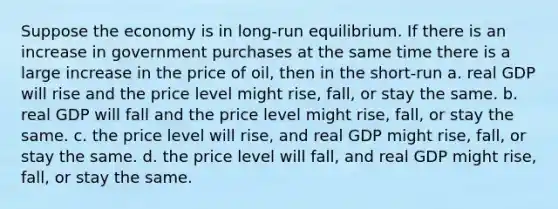 Suppose the economy is in long-run equilibrium. If there is an increase in government purchases at the same time there is a large increase in the price of oil, then in the short-run a. real GDP will rise and the price level might rise, fall, or stay the same. b. real GDP will fall and the price level might rise, fall, or stay the same. c. the price level will rise, and real GDP might rise, fall, or stay the same. d. the price level will fall, and real GDP might rise, fall, or stay the same.