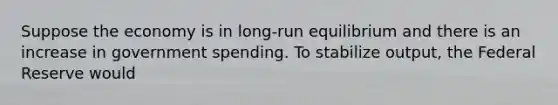 Suppose the economy is in long-run equilibrium and there is an increase in government spending. To stabilize output, the Federal Reserve would