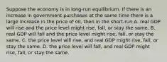 Suppose the economy is in long-run equilibrium. If there is an increase in government purchases at the same time there is a large increase in the price of oil, then in the short-run A. real GDP will rise and the price level might rise, fall, or stay the same. B. real GDP will fall and the price level might rise, fall, or stay the same. C. the price level will rise, and real GDP might rise, fall, or stay the same. D. the price level will fall, and real GDP might rise, fall, or stay the same.