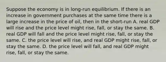 Suppose the economy is in long-run equilibrium. If there is an increase in government purchases at the same time there is a large increase in the price of oil, then in the short-run A. real GDP will rise and the price level might rise, fall, or stay the same. B. real GDP will fall and the price level might rise, fall, or stay the same. C. the price level will rise, and real GDP might rise, fall, or stay the same. D. the price level will fall, and real GDP might rise, fall, or stay the same.