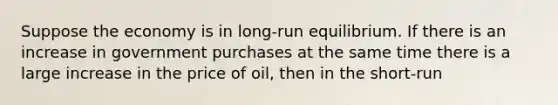 Suppose the economy is in long-run equilibrium. If there is an increase in government purchases at the same time there is a large increase in the price of oil, then in the short-run