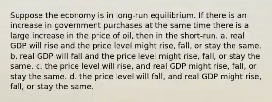 Suppose the economy is in long-run equilibrium. If there is an increase in government purchases at the same time there is a large increase in the price of oil, then in the short-run. a. real GDP will rise and the price level might rise, fall, or stay the same. b. real GDP will fall and the price level might rise, fall, or stay the same. c. the price level will rise, and real GDP might rise, fall, or stay the same. d. the price level will fall, and real GDP might rise, fall, or stay the same.