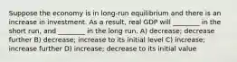 Suppose the economy is in long-run equilibrium and there is an increase in investment. As a result, real GDP will ________ in the short run, and ________ in the long run. A) decrease; decrease further B) decrease; increase to its initial level C) increase; increase further D) increase; decrease to its initial value