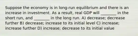 Suppose the economy is in long-run equilibrium and there is an increase in investment. As a result, real GDP will ________ in the short run, and ________ in the long run. A) decrease; decrease further B) decrease; increase to its initial level C) increase; increase further D) increase; decrease to its initial value