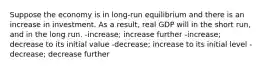 Suppose the economy is in long-run equilibrium and there is an increase in investment. As a result, real GDP will in the short run, and in the long run. -increase; increase further -increase; decrease to its initial value -decrease; increase to its initial level -decrease; decrease further