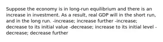 Suppose the economy is in long-run equilibrium and there is an increase in investment. As a result, real GDP will in the short run, and in the long run. -increase; increase further -increase; decrease to its initial value -decrease; increase to its initial level -decrease; decrease further