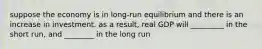 suppose the economy is in long-run equilibrium and there is an increase in investment. as a result, real GDP will _________ in the short run, and ________ in the long run