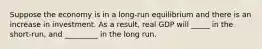 Suppose the economy is in a long-run equilibrium and there is an increase in investment. As a result, real GDP will _____ in the short-run, and _________ in the long run.