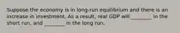 Suppose the economy is in​ long-run equilibrium and there is an increase in investment. As a​ result, real GDP will​ ________ in the short​ run, and​ ________ in the long run.