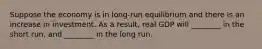 Suppose the economy is in long-run equilibrium and there is an increase in investment. As a result, real GDP will ________ in the short run, and ________ in the long run.