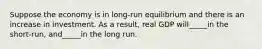 Suppose the economy is in long-run equilibrium and there is an increase in investment. As a result, real GDP will_____in the short-run, and_____in the long run.