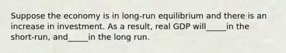 Suppose the economy is in long-run equilibrium and there is an increase in investment. As a result, real GDP will_____in the short-run, and_____in the long run.