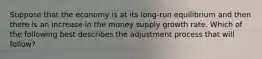 Suppose that the economy is at its long-run equilibrium and then there is an increase in the money supply growth rate. Which of the following best describes the adjustment process that will follow?