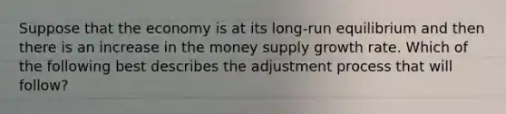 Suppose that the economy is at its long-run equilibrium and then there is an increase in the money supply growth rate. Which of the following best describes the adjustment process that will follow?