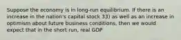 Suppose the economy is in long-run equilibrium. If there is an increase in the nation's capital stock 33) as well as an increase in optimism about future business conditions, then we would expect that in the short run, real GDP