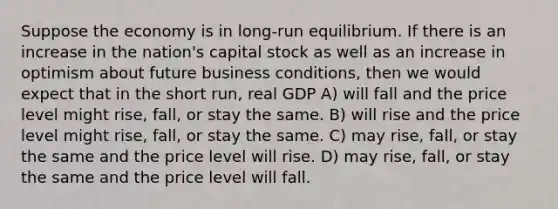 Suppose the economy is in long-run equilibrium. If there is an increase in the nation's capital stock as well as an increase in optimism about future business conditions, then we would expect that in the short run, real GDP A) will fall and the price level might rise, fall, or stay the same. B) will rise and the price level might rise, fall, or stay the same. C) may rise, fall, or stay the same and the price level will rise. D) may rise, fall, or stay the same and the price level will fall.