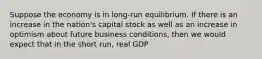 Suppose the economy is in long-run equilibrium. If there is an increase in the nation's capital stock as well as an increase in optimism about future business conditions, then we would expect that in the short run, real GDP