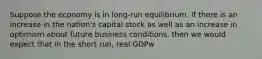 Suppose the economy is in long-run equilibrium. If there is an increase in the nation's capital stock as well as an increase in optimism about future business conditions, then we would expect that in the short run, real GDPw