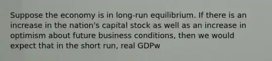 Suppose the economy is in long-run equilibrium. If there is an increase in the nation's capital stock as well as an increase in optimism about future business conditions, then we would expect that in the short run, real GDPw