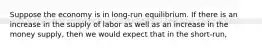 Suppose the economy is in long-run equilibrium. If there is an increase in the supply of labor as well as an increase in the money supply, then we would expect that in the short-run,