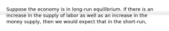 Suppose the economy is in long-run equilibrium. If there is an increase in the supply of labor as well as an increase in the money supply, then we would expect that in the short-run,