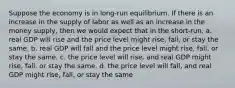 Suppose the economy is in long-run equilibrium. If there is an increase in the supply of labor as well as an increase in the money supply, then we would expect that in the short-run, a. real GDP will rise and the price level might rise, fall, or stay the same. b. real GDP will fall and the price level might rise, fall, or stay the same. c. the price level will rise, and real GDP might rise, fall, or stay the same. d. the price level will fall, and real GDP might rise, fall, or stay the same