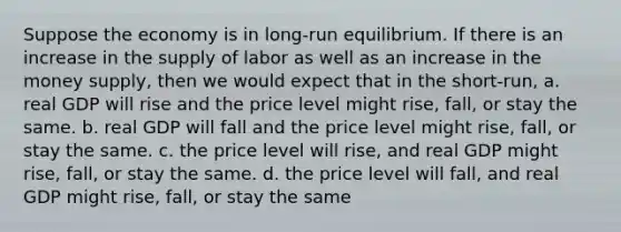 Suppose the economy is in long-run equilibrium. If there is an increase in the supply of labor as well as an increase in the money supply, then we would expect that in the short-run, a. real GDP will rise and the price level might rise, fall, or stay the same. b. real GDP will fall and the price level might rise, fall, or stay the same. c. the price level will rise, and real GDP might rise, fall, or stay the same. d. the price level will fall, and real GDP might rise, fall, or stay the same