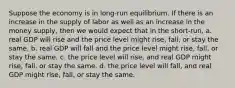 Suppose the economy is in long-run equilibrium. If there is an increase in the supply of labor as well as an increase in the money supply, then we would expect that in the short-run, a. real GDP will rise and the price level might rise, fall, or stay the same. b. real GDP will fall and the price level might rise, fall, or stay the same. c. the price level will rise, and real GDP might rise, fall, or stay the same. d. the price level will fall, and real GDP might rise, fall, or stay the same.