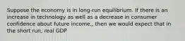 Suppose the economy is in long-run equilibrium. If there is an increase in technology as well as a decrease in consumer confidence about future income,, then we would expect that in the short run, real GDP