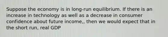 Suppose the economy is in long-run equilibrium. If there is an increase in technology as well as a decrease in consumer confidence about future income,, then we would expect that in the short run, real GDP