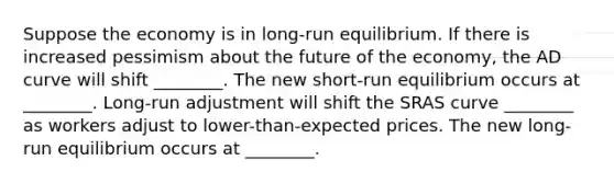 Suppose the economy is in long-run equilibrium. If there is increased pessimism about the future of the economy, the AD curve will shift ________. The new short-run equilibrium occurs at ________. Long-run adjustment will shift the SRAS curve ________ as workers adjust to lower-than-expected prices. The new long-run equilibrium occurs at ________.