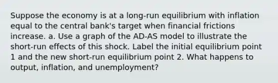 Suppose the economy is at a long‐run equilibrium with inflation equal to the central bank's target when financial frictions increase. a. Use a graph of the AD‐AS model to illustrate the short‐run effects of this shock. Label the initial equilibrium point 1 and the new short‐run equilibrium point 2. What happens to output, inflation, and unemployment?