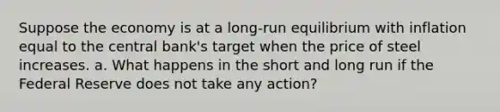 Suppose the economy is at a long‐run equilibrium with inflation equal to the central bank's target when the price of steel increases. a. What happens in the short and long run if the Federal Reserve does not take any action?