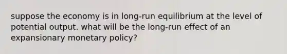 suppose the economy is in long-run equilibrium at the level of potential output. what will be the long-run effect of an expansionary monetary policy?