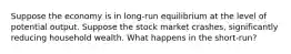 Suppose the economy is in long-run equilibrium at the level of potential output. Suppose the stock market crashes, significantly reducing household wealth. What happens in the short-run?