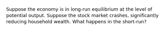 Suppose the economy is in long-run equilibrium at the level of potential output. Suppose the stock market crashes, significantly reducing household wealth. What happens in the short-run?