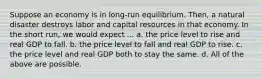 Suppose an economy is in long-run equilibrium. Then, a natural disaster destroys labor and capital resources in that economy. In the short run, we would expect ... a. the price level to rise and real GDP to fall. b. the price level to fall and real GDP to rise. c. the price level and real GDP both to stay the same. d. All of the above are possible.