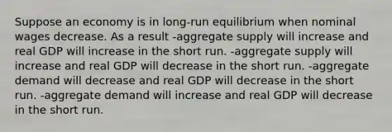 Suppose an economy is in long-run equilibrium when nominal wages decrease. As a result -aggregate supply will increase and real GDP will increase in the short run. -aggregate supply will increase and real GDP will decrease in the short run. -aggregate demand will decrease and real GDP will decrease in the short run. -aggregate demand will increase and real GDP will decrease in the short run.