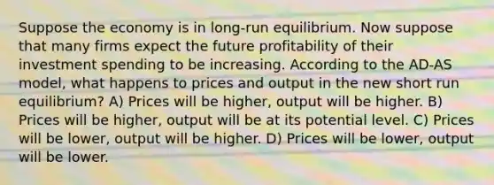 Suppose the economy is in long-run equilibrium. Now suppose that many firms expect the future profitability of their investment spending to be increasing. According to the AD-AS model, what happens to prices and output in the new short run equilibrium? A) Prices will be higher, output will be higher. B) Prices will be higher, output will be at its potential level. C) Prices will be lower, output will be higher. D) Prices will be lower, output will be lower.