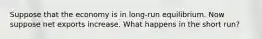 Suppose that the economy is in long-run equilibrium. Now suppose net exports increase. What happens in the short run?