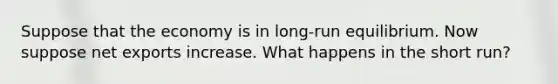 Suppose that the economy is in long-run equilibrium. Now suppose net exports increase. What happens in the short run?