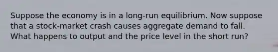 Suppose the economy is in a long-run equilibrium. Now suppose that a stock-market crash causes aggregate demand to fall. What happens to output and the price level in the short run?