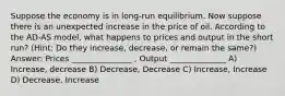 Suppose the economy is in long-run equilibrium. Now suppose there is an unexpected increase in the price of oil. According to the AD-AS model, what happens to prices and output in the short run? (Hint: Do they increase, decrease, or remain the same?) Answer: Prices _______________ , Output ______________ A) Increase, decrease B) Decrease, Decrease C) Increase, Increase D) Decrease, Increase