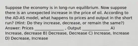 Suppose the economy is in long-run equilibrium. Now suppose there is an unexpected increase in the price of oil. According to the AD-AS model, what happens to prices and output in the short run? (Hint: Do they increase, decrease, or remain the same?) Answer: Prices _______________ , Output ______________ A) Increase, decrease B) Decrease, Decrease C) Increase, Increase D) Decrease, Increase