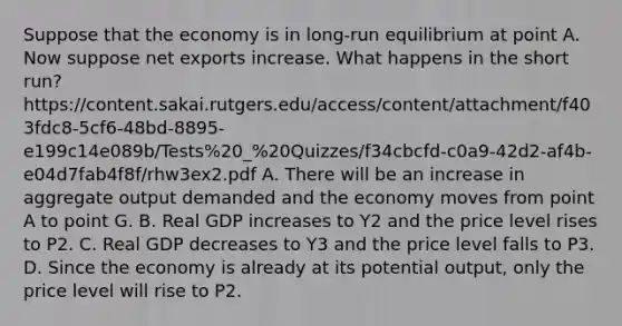 Suppose that the economy is in long-run equilibrium at point A. Now suppose net exports increase. What happens in the short run? https://content.sakai.rutgers.edu/access/content/attachment/f403fdc8-5cf6-48bd-8895-e199c14e089b/Tests%20_%20Quizzes/f34cbcfd-c0a9-42d2-af4b-e04d7fab4f8f/rhw3ex2.pdf A. There will be an increase in aggregate output demanded and the economy moves from point A to point G. B. Real GDP increases to Y2 and the price level rises to P2. C. Real GDP decreases to Y3 and the price level falls to P3. D. Since the economy is already at its potential output, only the price level will rise to P2.