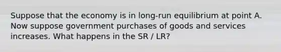 Suppose that the economy is in long-run equilibrium at point A. Now suppose government purchases of goods and services increases. What happens in the SR / LR?