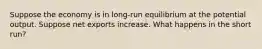 Suppose the economy is in long-run equilibrium at the potential output. Suppose net exports increase. What happens in the short run?