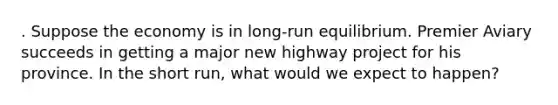 . Suppose the economy is in long-run equilibrium. Premier Aviary succeeds in getting a major new highway project for his province. In the short run, what would we expect to happen?