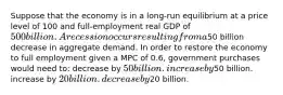 Suppose that the economy is in a long-run equilibrium at a price level of 100 and full-employment real GDP of 500 billion. A recession occurs resulting from a50 billion decrease in aggregate demand. In order to restore the economy to full employment given a MPC of 0.6, government purchases would need to: decrease by 50 billion. increase by50 billion. increase by 20 billion. decrease by20 billion.